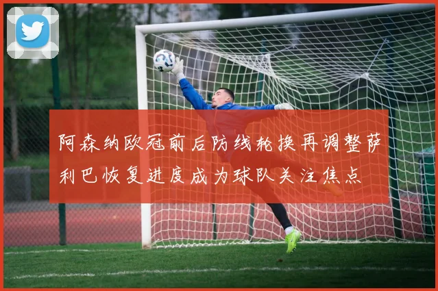 阿森纳欧冠前后防线轮换再调整萨利巴恢复进度成为球队关注焦点
