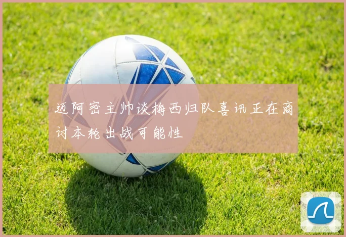 迈阿密主帅谈梅西归队喜讯正在商讨本轮出战可能性