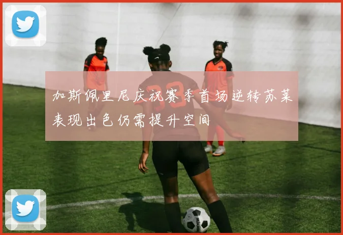加斯佩里尼庆祝赛季首场逆转苏莱表现出色仍需提升空间