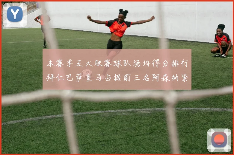 本赛季五大联赛球队场均得分排行拜仁巴萨皇马占据前三名阿森纳紧随其后位列第五