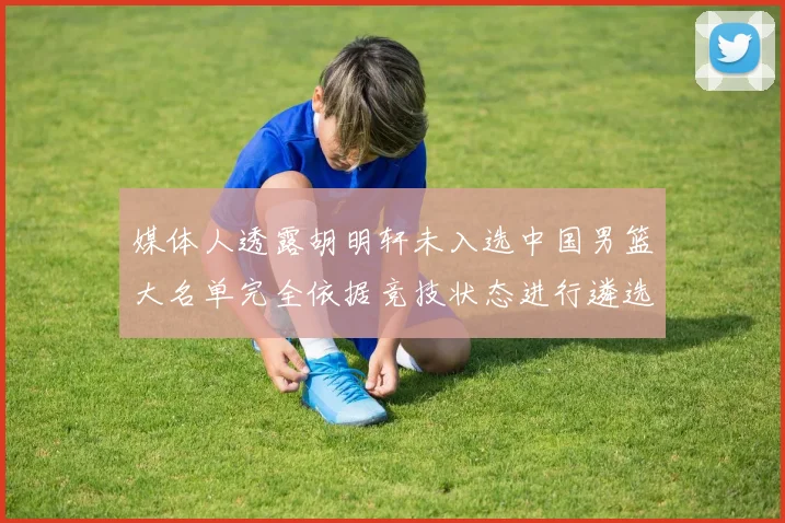 媒体人透露胡明轩未入选中国男篮大名单完全依据竞技状态进行遴选