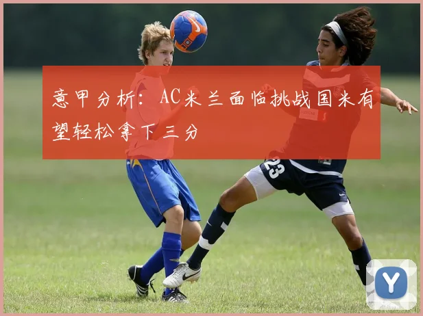 意甲分析：AC米兰面临挑战国米有望轻松拿下三分