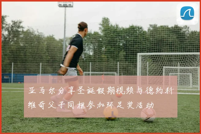 亚马尔分享圣诞假期视频与德约科维奇父子同框参加环足奖活动