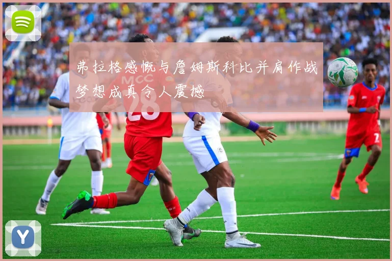 弗拉格感慨与詹姆斯科比并肩作战梦想成真令人震撼