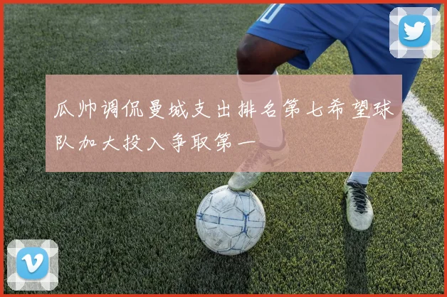 瓜帅调侃曼城支出排名第七希望球队加大投入争取第一