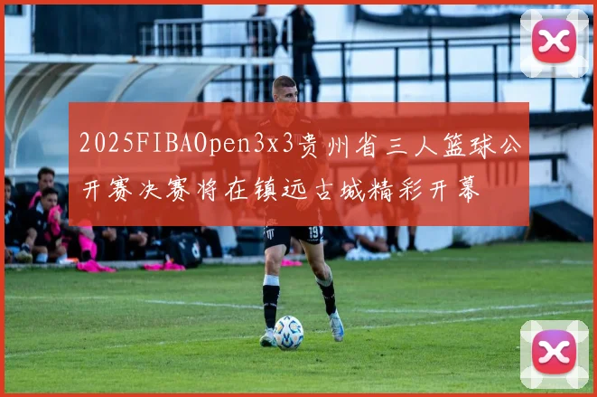 2025FIBAOpen3x3贵州省三人篮球公开赛决赛将在镇远古城精彩开幕