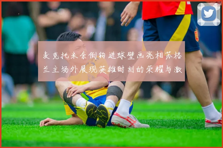 麦克托米奈倒钩进球壁画亮相苏格兰主场外展现英雄时刻的荣耀与激情